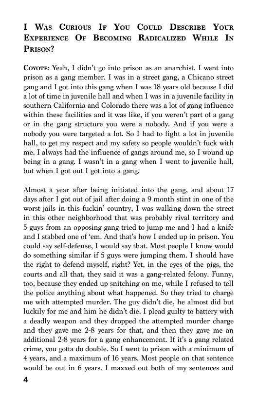 I Was Curious Ir You Coutp DEscriBE YOUR ExperiENCE OF BEecomine Rapicauizep WaILE IN PRISON?  Covore: Yeah, I didn’t go into prison as an anarchist. I went into prison as a gang member. I was in a street gang, a Chicano street gang and I got into this gang when I was 18 years old because I did alot of time in juvenile hall and when I was in a juvenile facility in southern California and Colorado there was a lot of gang influence within these facilities and it was like, if you weren’t part of a gang or in the gang structure you were a nobody. And if you were a nobody you were targeted a lot. So I had to fight a lot in juvenile hall, to get my respect and my safety so people wouldn’t fuck with me. I always had the influence of gangs around me, so I wound up being in a gang. I wasn’t in a gang when I went to juvenile hall, but when I got out I got into a gang.  Almost a year after being initiated into the gang, and about 17 days after T got out of jail after doing a 9 month stint in one of the worst jails in this fuckin’ country, I was walking down the street in this other neighborhood that was probably rival territory and 5 guys from an opposing gang tried to jump me and I had a knife and I stabbed one of ‘em. And that’s how I ended up in prison. You could say self-defense, I would say that. Most people I know would do something similar if 5 guys were jumping them. I should have the right to defend myself, right? Yet, in the eyes of the pigs, the courts and all that, they said it was a gang-related felony. Funny, to0, because they ended up snitching on me, while I refused to tell the police anything about what happened. So they tried to charge me with attempted murder. The guy didn’t die, he almost did but luckily for me and him he didn’t die. I plead guilty to battery with a deadly weapon and they dropped the attempted murder charge and they gave me 2-8 years for that, and then they gave me an additional 28 years for a gang enhancement. If i’s a gang related crime, you gotta do double. So I went to prison with a minimum of 4 years, and a maximum of 16 years. Most people on that sentence would be out in 6 years. I maxxed out both of my sentences and  4  